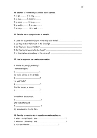 18
10. Escribe la forma del pasado de estos verbos.
1. to get ……… 6. to play ………
2. to buy ……… 7. to come ………
3. to study ……… 8. to go ………
4. to watch ……… 9. to pay ………
5. to begin ……… 10. to walk ………
11. Escribe estas preguntas en el pasado.
1. Does she buy the newspaper in the shop over there? ...............................................
2. Do they do their homework in the evening? ...............................................................
3. Do they have a good holiday? ....................................................................................
4. Do they find any animal in the forest? ........................................................................
5. Is it dark when she gets up in the morning? ...............................................................
12. Haz la pregunta para estas respuestas.
1. Where did you go yesterday?
I went to the park
2. ...............................................?
My friend arrived at five o´clock
3. ................................................?
He said “hello!”
4. .................................................?
The film started at seven.
5. .................................................?
We went on a excursion.
6. ..................................................?
She visited her aunt.
7. ................................................. ?
My grandparents lived in Italy.
13. Escribe preguntas en el pasado con estas palabras.
1. when / study English / you .........................................................?
2. what / do / yesterday / she .........................................................?
3. like / the film / he .........................................................?
 