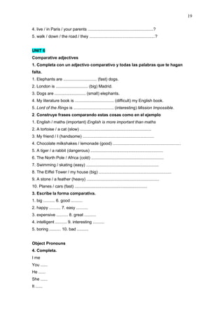19
4. live / in Paris / your parents .........................................................?
5. walk / down / the road / they .........................................................?
UNIT 6
Comparative adjectives
1. Completa con un adjectivo comparativo y todas las palabras que te hagan
falta.
1. Elephants are ............................. (fast) dogs.
2. London is ............................ (big) Madrid.
3. Dogs are ........................... (small) elephants.
4. My literature book is .................................. (difficult) my English book.
5. Lord of the Rings is ................................... (interesting) Mission Impossible.
2. Construye frases comparando estas cosas como en el ejemplo
1. English / maths (important) English is more important than maths
2. A tortoise / a cat (slow) ..............................................................
3. My friend / I (handsome) ..............................................................
4. Chocolate milkshakes / lemonade (good) ...........................................................
5. A tiger / a rabbit (dangerous) ...............................................................
6. The North Pole / Africa (cold) ...............................................................
7. Swimming / skating (easy) ...............................................................
8. The Eiffel Tower / my house (big) ...............................................................
9. A stone / a feather (heavy) ...............................................................
10. Planes / cars (fast) ...............................................................
3. Escribe la forma comparativa.
1. big .......... 6. good ..........
2. happy .......... 7. easy ..........
3. expensive .......... 8. great ..........
4. intelligent .......... 9. interesting ..........
5. boring .......... 10. bad ..........
Object Pronouns
4. Completa.
I me
You ......
He ......
She ......
It ......
 