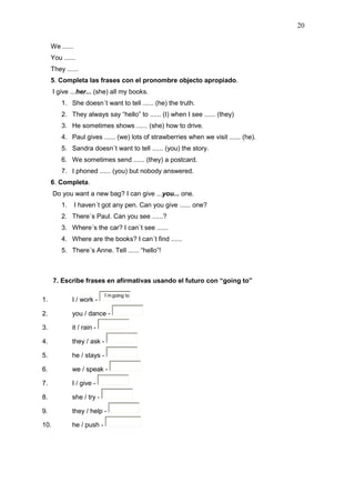 20
We ......
You ......
They ......
5. Completa las frases con el pronombre objecto apropiado.
I give ...her... (she) all my books.
1. She doesn´t want to tell ...... (he) the truth.
2. They always say “hello” to ...... (I) when I see ...... (they)
3. He sometimes shows ...... (she) how to drive.
4. Paul gives ...... (we) lots of strawberries when we visit ...... (he).
5. Sandra doesn´t want to tell ...... (you) the story.
6. We sometimes send ...... (they) a postcard.
7. I phoned ...... (you) but nobody answered.
6. Completa.
Do you want a new bag? I can give ...you... one.
1. I haven´t got any pen. Can you give ...... one?
2. There´s Paul. Can you see ......?
3. Where´s the car? I can´t see ......
4. Where are the books? I can´t find ......
5. There´s Anne. Tell ...... “hello”!
7. Escribe frases en afirmativas usando el futuro con “going to”
1. I / work -
I´m going to
2. you / dance -
3. it / rain -
4. they / ask -
5. he / stays -
6. we / speak -
7. I / give -
8. she / try -
9. they / help -
10. he / push -
 