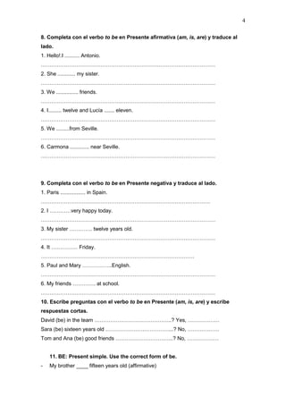4
8. Completa con el verbo to be en Presente afirmativa (am, is, are) y traduce al
lado.
1. Hello!.I .......... Antonio.
………………………………………………………………………………………
2. She ............ my sister.
………………………………………………………………………………………
3. We ............... friends.
………………………………………………………………………………………
4. I......... twelve and Lucía ....... eleven.
………………………………………………………………………………………
5. We .........from Seville.
………………………………………………………………………………………
6. Carmona ............. near Seville.
………………………………………………………………………………………
9. Completa con el verbo to be en Presente negativa y traduce al lado.
1. Paris ................. in Spain.
……………………………………………………………………………………
2. I …………very happy today.
………………………………………………………………………………………
3. My sister …………. twelve years old.
………………………………………………………………………………………
4. It …………… Friday.
……………………………………………………………………………
5. Paul and Mary ……………..English.
………………………………………………………………………………………
6. My friends …………. at school.
………………………………………………………………………………………
10. Escribe preguntas con el verbo to be en Presente (am, is, are) y escribe
respuestas cortas.
David (be) in the team ……………………………………..? Yes, ………………
Sara (be) sixteen years old ………………………………...? No, ………………
Tom and Ana (be) good friends …………………………...? No, ………………
11. BE: Present simple. Use the correct form of be.
- My brother ____ fifteen years old (affirmative)
 