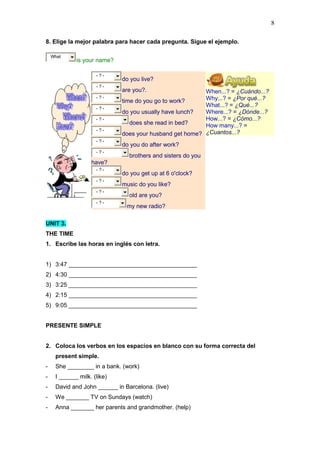 8
8. Elige la mejor palabra para hacer cada pregunta. Sigue el ejemplo.
What
is your name?
When...? = ¿Cuándo...?
Why...? = ¿Por qué...?
What...? = ¿Qué...?
Where...? = ¿Dónde...?
How...? = ¿Cómo...?
How many...? =
¿Cuantos...?
- ? -
do you live?
- ? -
are you?.
- ? -
time do you go to work?
- ? -
do you usually have lunch?
- ? -
does she read in bed?
- ? -
does your husband get home?
- ? -
do you do after work?
- ? -
brothers and sisters do you
have?
- ? -
do you get up at 6 o'clock?
- ? -
music do you like?
- ? -
old are you?
- ? -
my new radio?
UNIT 3.
THE TIME
1. Escribe las horas en inglés con letra.
1) 3:47 _______________________________________
2) 4:30 _______________________________________
3) 3:25 _______________________________________
4) 2:15 _______________________________________
5) 9:05 _______________________________________
PRESENTE SIMPLE
2. Coloca los verbos en los espacios en blanco con su forma correcta del
present simple.
- She ________ in a bank. (work)
- I ______ milk. (like)
- David and John ______ in Barcelona. (live)
- We _______ TV on Sundays (watch)
- Anna _______ her parents and grandmother. (help)
 
