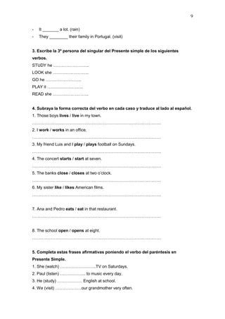 9
- It _______ a lot. (rain)
- They ________ their family in Portugal. (visit)
3. Escribe la 3ª persona del singular del Presente simple de los siguientes
verbos.
STUDY he ……………………..
LOOK she ……………………..
GO he ……………………..
PLAY it ……………………..
READ she ……………………..
4. Subraya la forma correcta del verbo en cada caso y traduce al lado al español.
1. Those boys lives / live in my town.
…………………………………………………………………………………
2. I work / works in an office.
…………………………………………………………………………………
3. My friend Luis and I play / plays football on Sundays.
…………………………………………………………………………………
4. The concert starts / start at seven.
…………………………………………………………………………………
5. The banks close / closes at two o’clock.
…………………………………………………………………………………
6. My sister like / likes American films.
…………………………………………………………………………………
7. Ana and Pedro eats / eat in that restaurant.
…………………………………………………………………………………
8. The school open / opens at eight.
…………………………………………………………………………………
5. Completa estas frases afirmativas poniendo el verbo del paréntesis en
Presente Simple.
1. She (watch) ……………………..TV on Saturdays.
2. Paul (listen) …………….... to music every day.
3. He (study) ……………… English at school.
4. We (visit) ……………….our grandmother very often.
 