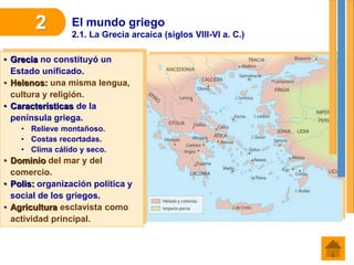 El mundo griego
2.1. La Grecia arcaica (siglos VIII-VI a. C.)
2
• Grecia no constituyó un
Estado unificado.
• Helenos: una misma lengua,
cultura y religión.
• Características de la
península griega.
• Relieve montañoso.
• Costas recortadas.
• Clima cálido y seco.
• Dominio del mar y del
comercio.
• Polis: organización política y
social de los griegos.
• Agricultura esclavista como
actividad principal.
 