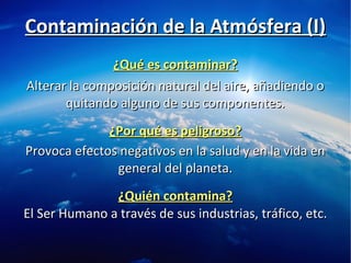 ¿Qué es contaminar?¿Qué es contaminar?
Alterar la composición natural del aire, añadiendo oAlterar la composición natural del aire, añadiendo o
quitando alguno de sus componentes.quitando alguno de sus componentes.
Provoca efectos negativos en la salud y en la vida enProvoca efectos negativos en la salud y en la vida en
general del planeta.general del planeta.
¿Por qué es peligroso?¿Por qué es peligroso?
Contaminación de la Atmósfera (I)Contaminación de la Atmósfera (I)
¿Quién contamina?¿Quién contamina?
El Ser Humano a través de sus industrias, tráfico, etc.El Ser Humano a través de sus industrias, tráfico, etc.
 