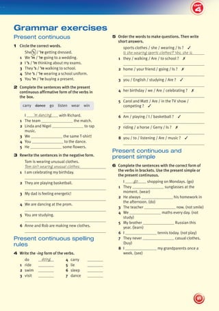 4
2
UNIT
91
UNIT
5 Order the words to make questions. Then write
short answers.
sports clothes / she / wearing / Is ? ✓
Is she wearing sports clothes? Yes, she is.
1 they / walking / Are / to school ? ✗
2 home / your friend / going / Is ? ✗
3 you / English / studying / Are ? ✓
4 her birthday / we / Are / celebrating ? ✗
5 Carol and Matt / Are / in the TV show /
competing ? ✓
6 Am / playing / I / basketball ? ✓
7 riding / a horse / Gerry / Is ? ✗
8 you / to / listening / Are / music ? ✓
Present continuous and
present simple
6 Complete the sentences with the correct form of
the verbs in brackets. Use the present simple or
the present continuous.
I go shopping on Mondays. (go)
1 They sunglasses at the
moment. (wear)
2 He always his homework in
the afternoon. (do)
3 The teacher now. (not smile)
4 We maths every day. (not
study)
5 My brother Russian this
year. (learn)
6 I tennis today. (not play)
7 They never casual clothes.
(buy)
8 I my grandparents once a
week. (see)
Present continuous
1 Circle the correct words.
She ’s / ’re getting dressed.
1 We ’m / ’re going to a wedding.
2 I ’s / ’m thinking about my exams.
3 They ’s / ’re walking to school.
4 She ’s / ’re wearing a school uniform.
5 You ’m / ’re buying a present.
2 Complete the sentences with the present
continuous affirmative form of the verbs in
the box.
carry dance go listen wear win
I ’m dancing with Richard.
1 The team the match.
2 Linda and Nigel to rap
music.
3 We the same T-shirt!
4 You to the dance.
5 He some flowers.
3 Rewrite the sentences in the negative form.
Tom is wearing unusual clothes.
Tom isn’t wearing unusual clothes.
1 I am celebrating my birthday.
2 They are playing basketball.
3 My dad is feeling energetic!
4 We are dancing at the prom.
5 You are studying.
6 Anne and Rob are making new clothes.
Present continuous spelling
rules
4 Write the -ing form of the verbs.
do doing 4 carry
1 ride 5 lie
2 swim 6 sleep
3 visit 7 dance
Grammar exercises
4
439092_Pulse_WB1_pp081-101_CAST.indd 91 03/10/2013 14:03
 