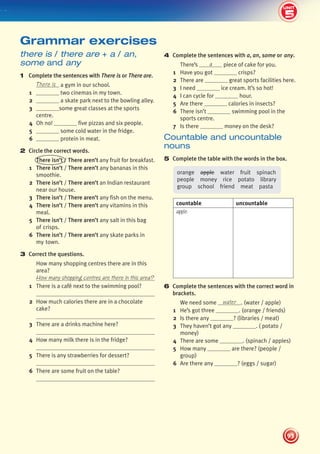 5
2
UNIT
93
UNIT
4 Complete the sentences with a, an, some or any.
There’s a piece of cake for you.
1 Have you got crisps?
2 There are great sports facilities here.
3 I need ice cream. It’s so hot!
4 I can cycle for hour.
5 Are there calories in insects?
6 There isn’t swimming pool in the
sports centre.
7 Is there money on the desk?
Countable and uncountable
nouns
5 Complete the table with the words in the box.
orange apple water fruit spinach
people money rice potato library
group school friend meat pasta
countable uncountable
apple
6 Complete the sentences with the correct word in
brackets.
We need some water . (water / apple)
1 He’s got three . (orange / friends)
2 Is there any ? (libraries / meat)
3 They haven’t got any . ( potato /
money)
4 There are some . (spinach / apples)
5 How many are there? (people /
group)
6 Are there any ? (eggs / sugar)
there is / there are + a / an,
some and any
1 Complete the sentences with There is or There are.
There is a gym in our school.
1 two cinemas in my town.
2 a skate park next to the bowling alley.
3 some great classes at the sports
centre.
4 Oh no! five pizzas and six people.
5 some cold water in the fridge.
6 protein in meat.
2 Circle the correct words.
There isn’t / There aren’t any fruit for breakfast.
1 There isn’t / There aren’t any bananas in this
smoothie.
2 There isn’t / There aren’t an Indian restaurant
near our house.
3 There isn’t / There aren’t any fish on the menu.
4 There isn’t / There aren’t any vitamins in this
meal.
5 There isn’t / There aren’t any salt in this bag
of crisps.
6 There isn’t / There aren’t any skate parks in
my town.
3 Correct the questions.
How many shopping centres there are in this
area?
How many shopping centres are there in this area?
1 There is a café next to the swimming pool?
2 How much calories there are in a chocolate
cake?
3 There are a drinks machine here?
4 How many milk there is in the fridge?
5 There is any strawberries for dessert?
6 There are some fruit on the table?
Grammar exercises
5
439092_Pulse_WB1_pp081-101_CAST.indd 93 03/10/2013 14:03
 