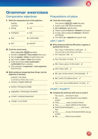 6
2
UNIT
95
UNIT
Prepositions of place
4 Circle the correct words.
The cinema is next to / under the park.
1 Susie’s coat is at / in the wardrobe.
2 We’re between / on the train.
3 There’s a park in front of / between my house.
4 In class, Alan usually sits between / in Kevin
and Stacey.
5 The café is on / opposite the sports club.
can / can’t
5 Write sentences with the affirmative, negative or
question form of can.
You / stay / in the library / until 5pm ✓
You can stay in the library until 5pm.
1 He / stay out / late ✗
2 You / be noisy / in class ?
3 We / have a party / in the street ✗
4 She / have / pets ✓
5 We / go / to the concert / this Saturday ?
6 We / watch TV/ before dinner ✓
7 You / use / your mobile phone / in class ✗
must / mustn’t
6 Complete the sentences with must or mustn’t.
You mustn’t be noisy in class.
1 We speak Spanish in our English
lesson.
2 They wear a school uniform.
3 You leave rubbish on the street.
4 Professional footballers train every
day.
5 You do your homework before you go
to bed.
6 We listen to our teacher.
Comparative adjectives
1 Write the comparative form of the adjective.
healthy 5 wide
healthier
1 strong 6 red
2 intelligent 7 tidy
3 bad 8 comfortable
4 late 9 popular
2 Circle the correct word.
Rob is more tall / taller than Katie.
1 Her flat is moderner / more modern than ours.
2 You are gooder / better at maths than I am.
3 Joe’s room is tidier / tidyer than Linda’s.
4 A five star hotel is more comfortable /
comfortabler than a caravan.
5 That computer is expensiver / more expensive
than this one.
3 Write sentences comparing these things. Use the
adjectives in brackets.
cheetah / lion (fast)
A cheetah is faster than a lion.
1 Chinese / English (difficult)
2 Everest / Annapurna (high)
3 vegetables / hamburgers (healthy)
4 a hotel / camping (expensive)
5 a barge / a car (slow)
Grammar exercises
6
439092_Pulse_WB1_pp081-101_CAST.indd 95 03/10/2013 14:03
 