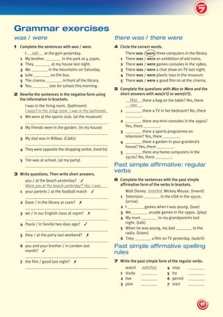 7
2
UNIT
97
UNIT
there was / there were
4 Circle the correct words.
There was / were three computers in the library.
1 There was / were an exhibition of old trains.
2 There was / were games consoles in the 1980s.
3 There was / were a chat show on TV last night.
4 There was / were plastic toys in the museum.
5 There was / were a good film on at the cinema.
5 Complete the questions with Was or Were and the
short answers with was(n’t) or were(n’t).
Was there a bag on the table? Yes, there
was .
1 there a TV in her bedroom? No, there
.
2 there any mini-consoles in the 1990s?
Yes, there .
3 there a sports programme on
television? Yes, there .
4 there a garden in your grandma’s
house? Yes, there .
5 there any home computers in the
1970s? No, there .
Past simple affirmative: regular
verbs
6 Complete the sentences with the past simple
affirmative form of the verbs in brackets.
Walt Disney invented Mickey Mouse. (invent)
1 Television in the USA in the 1950s.
(arrive)
2 I games when I was young. (love)
3 We arcade games in the 1990s. (play)
4 My mum to my grandparents last
night. (talk)
5 When he was young, my dad to the
radio. (listen)
6 They a film on TV yesterday. (watch)
Past simple affirmative spelling
rules
7 Write the past simple form of the regular verbs.
watch watched 4 stop
1 study 5 try
2 live 6 permit
3 plan 7 start
was / were
1 Complete the sentences with was / were.
I was at the gym yesterday.
1 My brother in the park at 4.30pm.
2 They at my house last night.
3 We in the mountains on Saturday.
4 Julie on the bus.
5 The cinema in front of the library.
6 You late for school this morning.
2 Rewrite the sentences in the negative form using
the information in brackets.
I was in the living room. (bathroom)
I wasn’t in the living room. I was in the bathroom.
1 We were at the sports club. (at the museum)
2 My friends were in the garden. (in my house)
3 My dad was in Bilbao. (Cádiz)
4 They were opposite the shopping centre. (next to)
5 Tim was at school. (at my party)
3 Write questions. Then write short answers.
you / at the beach yesterday? ✓
Were you at the beach yesterday? Yes, I was.
1 your parents / at the football match ✓
2 Dave / in the library at 11am? ✗
3 we / in our English class at 10pm? ✗
4 Paula / in Seville two days ago? ✓
5 they / at the party last weekend? ✗
6 you and your brother / in London last
month? ✓
7 the film / good last night? ✗
Grammar exercises
7
439092_Pulse_WB1_pp081-101_CAST.indd 97 03/10/2013 14:03
 