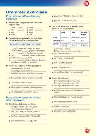 8
2
UNIT
99
UNIT
4 you / leave / What time / school / did ?
5 go / she / to the festival / Did ?
5 Look at the information in the table. Write
questions and short answers.
Lucy Rick Jim and
Alison
place Edinburgh Manchester London
transport car train bus
activity see Highland
dancing
go to music
festival
play in an
orchestra
Lucy / travel / by car?
Did Lucy travel by car? Yes, she did.
1 Lucy / see / a concert?
2 Lucy / stay / in Edinburgh?
3 Rick / go / Manchester?
4 Rick / play in a band?
5 Jim and Alison / play / in an orchestra?
6 Correct the sentences.
They comed to our party last Friday.
They came to our party last Friday.
1 Last night, he studyed until 11pm.
2 Yesterday, we meeted our friends at the
cinema.
3 She didn’t bought any concert tickets.
4 He didn’t composed that opera.
5 She had a good time?
6 Where they went last holiday?
Past simple: affirmative and
negative
1 Write the past simple affirmative form of the
irregular verbs.
come came 4 know
1 have 5 meet
2 give 6 leave
3 make 7 take
2 Complete the sentences with the past simple
affirmative form of the verbs in the box.
go begin become buy see wear
I bought a new MP3 player last week.
1 The Walkman®
popular in the 1980s.
2 I singing in the choir last summer.
3 They to a great concert on Saturday.
4 Yesterday he jeans.
5 I some traditional Highland dancing
when I was on holiday in Scotland.
3 Rewrite the sentences in the negative form.
She went to Italy last year.
She didn’t go to Italy last year.
1 He played the drums when he was younger.
2 We watched a great programme last night.
3 The festival started at 10pm.
4 Adele wrote the lyrics for that song in 2012.
5 Her hit song sold one million copies.
Past simple: questions and
short answers
4 Order the words to make questions.
you / play / When / did / the guitar ?
When did you play the guitar?
1 they / did / How / go / to the concert ?
2 Caroline / that song / Why / like / did ?
3 learn / she / Where / to sing / did ?
Grammar exercises
8
439092_Pulse_WB1_pp081-101_CAST.indd 99 03/10/2013 14:03
 