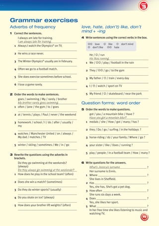 3
2
UNIT
89
UNIT
love, hate, (don’t) like, don’t
mind + -ing
4 Write sentences using the correct verbs in the box.
love like don’t mind
don’t like hate
He / / run
He likes running.
1 We / / play / football in the rain
2 They / / go / to the gym
3 My father / / train / every day
4 I / / watch / sport on TV
5 My friend / / skateboard / near the park
Question forms: word order
5 Order the words to make questions.
got / you / a mountain bike / Have ?
Have you got a mountain bike?
1 medals / she / How / got / many / has ?
2 they / Do / go / surfing / in the holidays ?
3 horse-riding / do / your family / Where / go ?
4 your sister / like / Does / running ?
5 play / people / in a football team / How / many ?
6 Write questions for the answers.
What’s Jessica’s surname ?
Her surname is Ennis.
1 Where ?
She lives in Sheffield.
2 Has ?
Yes, she has. She’s got a pet dog.
3 How often ?
She runs six days a week.
4 Does ?
Yes, she likes her sport.
5 What ?
In her free time she likes listening to music and
watching TV.
Adverbs of frequency
1 Correct the sentences.
I always am late for training.
I am always late for training.
1 Always I watch the Olympics®
on TV.
2 He wins a race never.
3 The Winter Olympics®
usually are in February.
4 Often we go to a football match.
5 She does exercise sometimes before school.
6 I lose a game rarely.
2 Order the words to make sentences.
goes / swimming / My / rarely / brother
My brother rarely goes swimming.
1 often / Jane / the gym / to / goes
2 at / tennis / plays / Paul / never / the weekend
3 homework / school / I / do / after / usually /
my
4 watches / Manchester United / on / always /
My dad / matches / TV
5 winter / skiing / sometimes / We / in / go
3 Rewrite the questions using the adverbs in
brackets.
Do they go swimming at the weekends?
(always)
Do they always go swimming at the weekends?
1 How does he play in the school team? (often)
2 Does she win a match? (sometimes)
3 Do they do winter sports? (usually)
4 Do you skate on ice? (always)
5 How does your brother lift weights? (often)
Grammar exercises
3
439092_Pulse_WB1_pp081-101_CAST.indd 89 03/10/2013 14:02
 