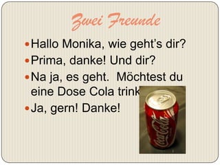 Zwei Freunde
 Hallo Monika, wie geht’s dir?
 Prima, danke! Und dir?
 Na ja, es geht. Möchtest du
  eine Dose Cola trinken?
 Ja, gern! Danke!
 