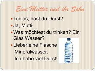 Eine Mutter und ihr Sohn
 Tobias, hast du Durst?
 Ja, Mutti.
 Was möchtest du trinken? Ein
  Glas Wasser?
 Lieber eine Flasche
  Mineralwasser.
  Ich habe viel Durst!
 