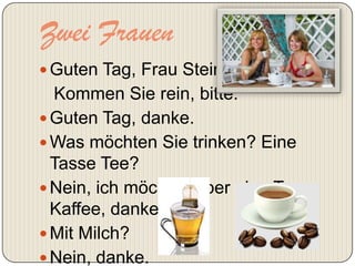 Zwei Frauen
 Guten Tag, Frau Stein.
  Kommen Sie rein, bitte.
 Guten Tag, danke.
 Was möchten Sie trinken? Eine
  Tasse Tee?
 Nein, ich möchte lieber eine Tasse
  Kaffee, danke.
 Mit Milch?
 Nein, danke.
 