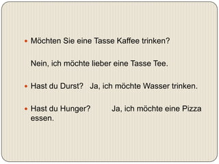  Möchten Sie eine Tasse Kaffee trinken?


 Nein, ich möchte lieber eine Tasse Tee.

 Hast du Durst? Ja, ich möchte Wasser trinken.


 Hast du Hunger?       Ja, ich möchte eine Pizza
 essen.
 