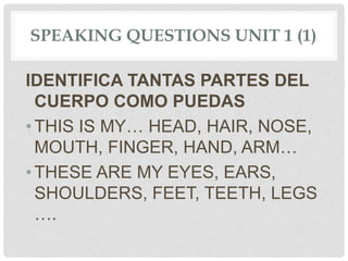SPEAKING QUESTIONS UNIT 1 (1)
IDENTIFICA TANTAS PARTES DEL
CUERPO COMO PUEDAS
•THIS IS MY… HEAD, HAIR, NOSE,
MOUTH, FINGER, HAND, ARM…
•THESE ARE MY EYES, EARS,
SHOULDERS, FEET, TEETH, LEGS
….
 