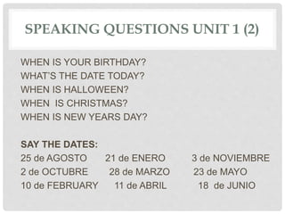 SPEAKING QUESTIONS UNIT 1 (2)
WHEN IS YOUR BIRTHDAY?
WHAT’S THE DATE TODAY?
WHEN IS HALLOWEEN?
WHEN IS CHRISTMAS?
WHEN IS NEW YEARS DAY?
SAY THE DATES:
25 de AGOSTO 21 de ENERO 3 de NOVIEMBRE
2 de OCTUBRE 28 de MARZO 23 de MAYO
10 de FEBRUARY 11 de ABRIL 18 de JUNIO
 