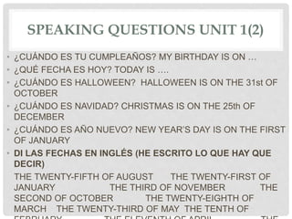 SPEAKING QUESTIONS UNIT 1(2)
• ¿CUÁNDO ES TU CUMPLEAÑOS? MY BIRTHDAY IS ON …
• ¿QUÉ FECHA ES HOY? TODAY IS ….
• ¿CUÁNDO ES HALLOWEEN? HALLOWEEN IS ON THE 31st OF
OCTOBER
• ¿CUÁNDO ES NAVIDAD? CHRISTMAS IS ON THE 25th OF
DECEMBER
• ¿CUÁNDO ES AÑO NUEVO? NEW YEAR’S DAY IS ON THE FIRST
OF JANUARY
• DI LAS FECHAS EN INGLÉS (HE ESCRITO LO QUE HAY QUE
DECIR)
THE TWENTY-FIFTH OF AUGUST THE TWENTY-FIRST OF
JANUARY THE THIRD OF NOVEMBER THE
SECOND OF OCTOBER THE TWENTY-EIGHTH OF
MARCH THE TWENTY-THIRD OF MAY THE TENTH OF
 