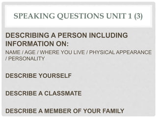 SPEAKING QUESTIONS UNIT 1 (3)
DESCRIBING A PERSON INCLUDING
INFORMATION ON:
NAME / AGE / WHERE YOU LIVE / PHYSICAL APPEARANCE
/ PERSONALITY
DESCRIBE YOURSELF
DESCRIBE A CLASSMATE
DESCRIBE A MEMBER OF YOUR FAMILY
 