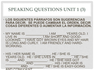 SPEAKING QUESTIONS UNIT 1 (3)
• LOS SIGUIENTES PÁRRAFOS SON SUGERENCIAS
PARA DECIR. SE PUEDE CAMBIAR EL ORDEN, DECIR
COSAS DIFERENTES O AUMENTAR LA INFORMACIÓN.
• MY NAME IS ____________. I AM _____ YEARS OLD. I
LIVE IN _____________. I AM SHORT AND GOOD-
LOOKING. I HAVE GOT BROWN EYES AND MY HAIR
IS LONG AND CURLY. I AM FRIENDLY AND HARD-
WORKING.
• HIS / HER NAME IS ________. HE / SHE IS ______
YEARS OLD. HE / SHE LIVES IN_________ . HE / SHE
IS ____ AND ____________. HE / SHE HAS GOT
___________ AND __________. HIS / HER HAIR IS
________ AND ________. HE / SHE IS EASY-GOING
 