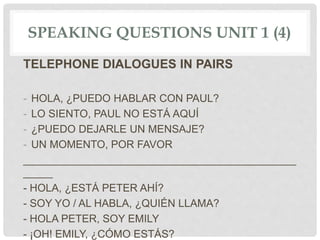 SPEAKING QUESTIONS UNIT 1 (4)
TELEPHONE DIALOGUES IN PAIRS
- HOLA, ¿PUEDO HABLAR CON PAUL?
- LO SIENTO, PAUL NO ESTÁ AQUÍ
- ¿PUEDO DEJARLE UN MENSAJE?
- UN MOMENTO, POR FAVOR
______________________________________________
_____
- HOLA, ¿ESTÁ PETER AHÍ?
- SOY YO / AL HABLA, ¿QUIÉN LLAMA?
- HOLA PETER, SOY EMILY
- ¡OH! EMILY, ¿CÓMO ESTÁS?
 