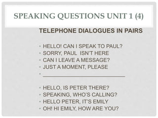 SPEAKING QUESTIONS UNIT 1 (4)
TELEPHONE DIALOGUES IN PAIRS
• HELLO! CAN I SPEAK TO PAUL?
• SORRY, PAUL ISN’T HERE
• CAN I LEAVE A MESSAGE?
• JUST A MOMENT, PLEASE
• ____________________________
• HELLO, IS PETER THERE?
• SPEAKING, WHO’S CALLING?
• HELLO PETER, IT’S EMILY
• OH! HI EMILY, HOW ARE YOU?
 