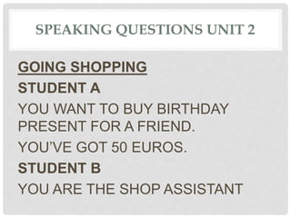 SPEAKING QUESTIONS UNIT 2
GOING SHOPPING
STUDENT A
YOU WANT TO BUY BIRTHDAY
PRESENT FOR A FRIEND.
YOU’VE GOT 50 EUROS.
STUDENT B
YOU ARE THE SHOP ASSISTANT
 