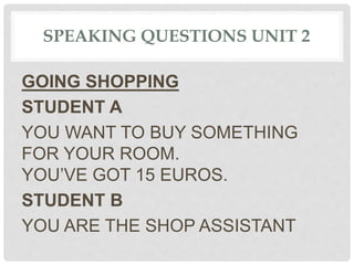 SPEAKING QUESTIONS UNIT 2
GOING SHOPPING
STUDENT A
YOU WANT TO BUY SOMETHING
FOR YOUR ROOM.
YOU’VE GOT 15 EUROS.
STUDENT B
YOU ARE THE SHOP ASSISTANT
 
