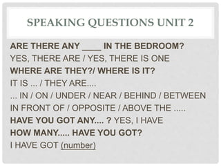 SPEAKING QUESTIONS UNIT 2
ARE THERE ANY ____ IN THE BEDROOM?
YES, THERE ARE / YES, THERE IS ONE
WHERE ARE THEY?/ WHERE IS IT?
IT IS ... / THEY ARE....
... IN / ON / UNDER / NEAR / BEHIND / BETWEEN
IN FRONT OF / OPPOSITE / ABOVE THE .....
HAVE YOU GOT ANY.... ? YES, I HAVE
HOW MANY..... HAVE YOU GOT?
I HAVE GOT (number)
 