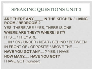 SPEAKING QUESTIONS UNIT 2
ARE THERE ANY ____ IN THE KITCHEN / LIVING
ROOM / BEDROOM ?
YES, THERE ARE / YES, THERE IS ONE
WHERE ARE THEY?/ WHERE IS IT?
IT IS ... / THEY ARE....
... IN / ON / UNDER / NEAR / BEHIND / BETWEEN
IN FRONT OF / OPPOSITE / ABOVE THE .....
HAVE YOU GOT ANY.... ? YES, I HAVE
HOW MANY..... HAVE YOU GOT?
I HAVE GOT (number)
 