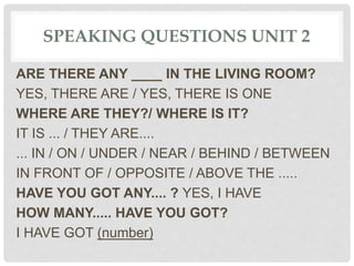 SPEAKING QUESTIONS UNIT 2
ARE THERE ANY ____ IN THE LIVING ROOM?
YES, THERE ARE / YES, THERE IS ONE
WHERE ARE THEY?/ WHERE IS IT?
IT IS ... / THEY ARE....
... IN / ON / UNDER / NEAR / BEHIND / BETWEEN
IN FRONT OF / OPPOSITE / ABOVE THE .....
HAVE YOU GOT ANY.... ? YES, I HAVE
HOW MANY..... HAVE YOU GOT?
I HAVE GOT (number)
 