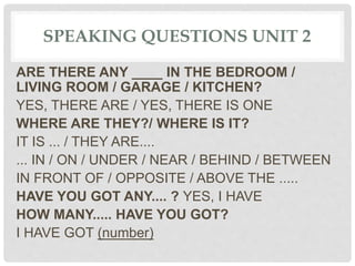 SPEAKING QUESTIONS UNIT 2
ARE THERE ANY ____ IN THE BEDROOM /
LIVING ROOM / GARAGE / KITCHEN?
YES, THERE ARE / YES, THERE IS ONE
WHERE ARE THEY?/ WHERE IS IT?
IT IS ... / THEY ARE....
... IN / ON / UNDER / NEAR / BEHIND / BETWEEN
IN FRONT OF / OPPOSITE / ABOVE THE .....
HAVE YOU GOT ANY.... ? YES, I HAVE
HOW MANY..... HAVE YOU GOT?
I HAVE GOT (number)
 