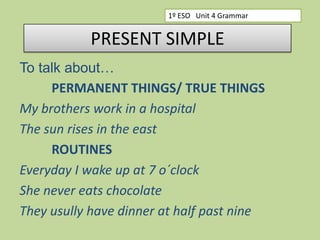 1º ESO Unit 4 Grammar

PRESENT SIMPLE
To talk about…
PERMANENT THINGS/ TRUE THINGS
My brothers work in a hospital
The sun rises in the east
ROUTINES
Everyday I wake up at 7 o´clock
She never eats chocolate
They usully have dinner at half past nine

 