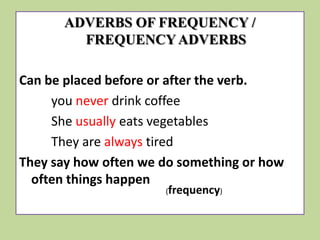 ADVERBS OF FREQUENCY /
FREQUENCY ADVERBS
Can be placed before or after the verb.
you never drink coffee
She usually eats vegetables
They are always tired
They say how often we do something or how
often things happen
(frequency)

 