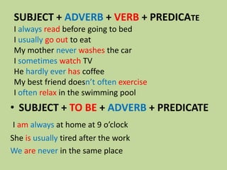 SUBJECT + ADVERB + VERB + PREDICATE
I always read before going to bed
I usually go out to eat
My mother never washes the car
I sometimes watch TV
He hardly ever has coffee
My best friend doesn’t often exercise
I often relax in the swimming pool

• SUBJECT + TO BE + ADVERB + PREDICATE
I am always at home at 9 o’clock

She is usually tired after the work
We are never in the same place

 