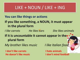 LIKE + NOUN / LIKE + ING
You can like things or actions
If you like something, a NOUN, it must appear
in the plural form
I like carrots

He likes cars

She likes animals

If it is uncountable it cannot appear in the
plural form
My brother likes music
I like Italian food
I don’t like carrots
He doesn’t like music

I hate animals
I don’t mind football

 