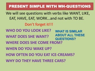 PRESENT SIMPLE WITH WH-QUESTIONS

We will see questions with verbs like WANT, LIKE,
EAT, HAVE, EAT, WORK…and not with TO BE.
Don’t forget it!!!
WHO DO YOU LOOK LIKE? WHAT IS SIMILAR
ABOUT ALL THESE
WHAT DOES SHE WANT?
QUESTIONS?
WHERE DOES SHE COME FROM?
WHEN DO YOU WAKE UP?
HOW OFTEN DO YOU EAT ICE-CREAMS?
WHY DO THEY HAVE THREE CARS?

 