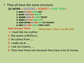 • They all have the same structure
QS WORD + DO/DOES + SUBJECT + BASE VERB ?
1. WHO DO YOU LOOK LIKE?
2. WHAT DOES SHE WANT?
3. WHERE DOES HE COME FROM?
4. WHEN DO YOU WAKE UP?
5. HOW OFTEN DO YOU EAT ICE-CREAMS?
6. WHY DO THEY HAVE THREE CARS?

Now answer them
(Remember : Don’t use BE verb)
1. I look like my mother
2. She wants a McFlurry
3. He comes from …..
4. I wake up at …
5. I eat ice-creams ….
6. They have three cars because they have a lot of money

 