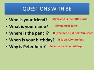 QUESTIONS WITH BE
•
•
•
•
•

Who is your friend? My friend is the tallest one
My name is Jane
What is your name?
Where is the pencil? It ( the pencil) is near the shelf
When is your birthday? It is on July the first
Why is Peter here? Because he is on holidays

 