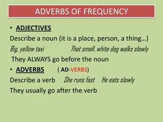 ADVERBS OF FREQUENCY
• ADJECTIVES
Describe a noun (it is a place, person, a thing…)

Big, yellow taxi

That small, white dog walks slowly

They ALWAYS go before the noun
( AD-VERBS)
• ADVERBS
Describe a verb She runs fast He eats slowly
They usually go after the verb

 