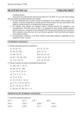 Ejercicios de Repaso 1º ESO                                                                       1



MATEMÁTICAS                                                                             VERANO 2010
       Estimado alumno:
       Aquí tienes una colección de ejercicios de repaso de 1º de ESO. Te voy a dar unos consejos
para que puedas sacar pleno partido a este trabajo.
     Es muy importante que no utilices nunca la calculadora en tus cálculos. Sólo la puedes usar
       después, si quieres comprobar las cuentas que has hecho a mano. Por esta razón deben estar
       todas las cuentas hechas en el cuaderno de verano que utilices.
     No rellenes estas páginas de cualquier manera. Estudia primero los conceptos y los
       procedimientos. Para ello utiliza el libro y el cuaderno de clase, donde tendrás resueltos
       muchos ejercicios. Asegúrate de que entiendes bien el tema antes de ponerte con estas hojas.
       De lo contrario, estos ejercicios no te servirán para aprender. Sería muy bueno que alguien
       te los pudiese corregir.
     Sé organizado y constante y te irá bien. Confío en que sabrás trabajar y organizarte en este
       tiempo de verano. ¡Ánimo!

 NÚMEROS NATURALES

1. Efectúa realizando primero los paréntesis:
    a) 45 · (8 + 3)=                             f) 5 · (7 – 4 + 1)=
    b) 36 · (27 - 22)=                           g) 31 · (2 · 5)=
    c) (48 - 31) · 4=                            h) (4 · 8) : (5 + 3)=
    d) (67 – 17) · (43 - 23)=                    i) (14 + 7) : (5 - 2)=
    e) 3 · (4 + 89 - 2)=                         j) (3 + 5) · (2 + 8)=
2. Calcula, teniendo en cuenta la prioridad de operaciones:
    a) 150 + 28 · 5 – 35 : 7=
    b) (34 - 8) : (3 + 10)=
    c) 27 + 54 · 8 – 25 · 4=
    d) 3 · 4 + 5 · 8 + 9 · 3=
    e) 15 · 6 – 9 · 8=
    f) 27 : 9 + 54 : 3 – 16 : 8=
    g) 2 · 4 + 5 · (8 - 3) + 20 : 5=
    h) 21 + 56 · (8 - 3) + 20 : 5=
    i) (81: 9) + 27 : (81 : 9) – 4 · 3=


 POTENCIAS DE NÚMEROS NATURALES

1. Calcula las siguientes potencias:
a) 75 =                  b) 36 =       c) 25 =                      d) 53 =
e) 64 =                  f) 122 =                g) 204 =                     h) 83 =
i) 102 =                 j) 100 =                k) 120 =                     k) 106 =
 