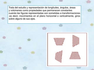 Trata del estudio y representación de longitudes, ángulos, áreas
y volúmenes como propiedades que permanecen constantes
cuando las figuras representadas son sometidas a transformaciones
;es decir, movimientos en el plano horizontal o verticalmente, giros
sobre alguno de sus ejes.