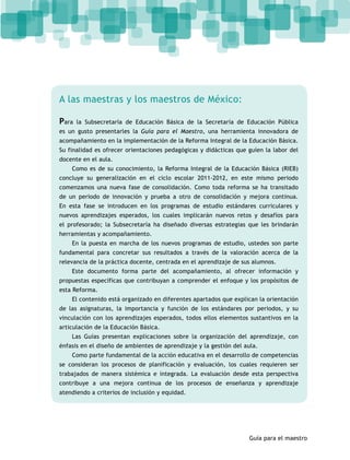Guía para el maestro 
A las maestras y los maestros de México: 
Para la Subsecretaría de Educación Básica de la Secretaría de Educación Pública 
es un gusto presentarles la Guía para el Maestro, una herramienta innovadora de 
acompañamiento en la implementación de la Reforma Integral de la Educación Básica. 
Su finalidad es ofrecer orientaciones pedagógicas y didácticas que guíen la labor del 
docente en el aula. 
Como es de su conocimiento, la Reforma Integral de la Educación Básica (RIEB) 
concluye su generalización en el ciclo escolar 2011-2012, en este mismo periodo 
comenzamos una nueva fase de consolidación. Como toda reforma se ha transitado 
de un periodo de innovación y prueba a otro de consolidación y mejora continua. 
En esta fase se introducen en los programas de estudio estándares curriculares y 
nuevos aprendizajes esperados, los cuales implicarán nuevos retos y desafíos para 
el profesorado; la Subsecretaría ha diseñado diversas estrategias que les brindarán 
herramientas y acompañamiento. 
En la puesta en marcha de los nuevos programas de estudio, ustedes son parte 
fundamental para concretar sus resultados a través de la valoración acerca de la 
relevancia de la práctica docente, centrada en el aprendizaje de sus alumnos. 
Este documento forma parte del acompañamiento, al ofrecer información y 
propuestas específicas que contribuyan a comprender el enfoque y los propósitos de 
esta Reforma. 
El contenido está organizado en diferentes apartados que explican la orientación 
de las asignaturas, la importancia y función de los estándares por periodos, y su 
vinculación con los aprendizajes esperados, todos ellos elementos sustantivos en la 
articulación de la Educación Básica. 
Las Guías presentan explicaciones sobre la organización del aprendizaje, con 
énfasis en el diseño de ambientes de aprendizaje y la gestión del aula. 
Como parte fundamental de la acción educativa en el desarrollo de competencias 
se consideran los procesos de planificación y evaluación, los cuales requieren ser 
trabajados de manera sistémica e integrada. La evaluación desde esta perspectiva 
contribuye a una mejora continua de los procesos de enseñanza y aprendizaje 
atendiendo a criterios de inclusión y equidad. 
 