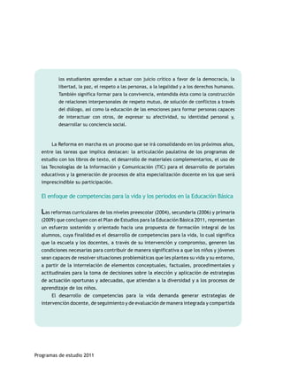 los estudiantes aprendan a actuar con juicio crítico a favor de la democracia, la 
libertad, la paz, el respeto a las personas, a la legalidad y a los derechos humanos. 
También significa formar para la convivencia, entendida ésta como la construcción 
de relaciones interpersonales de respeto mutuo, de solución de conflictos a través 
del diálogo, así como la educación de las emociones para formar personas capaces 
de interactuar con otros, de expresar su afectividad, su identidad personal y, 
desarrollar su conciencia social. 
La Reforma en marcha es un proceso que se irá consolidando en los próximos años, 
entre las tareas que implica destacan: la articulación paulatina de los programas de 
estudio con los libros de texto, el desarrollo de materiales complementarios, el uso de 
las Tecnologías de la Información y Comunicación (TIC) para el desarrollo de portales 
educativos y la generación de procesos de alta especialización docente en los que será 
imprescindible su participación. 
El enfoque de competencias para la vida y los periodos en la Educación Básica 
Las reformas curriculares de los niveles preescolar (2004), secundaria (2006) y primaria 
(2009) que concluyen con el Plan de Estudios para la Educación Básica 2011, representan 
un esfuerzo sostenido y orientado hacia una propuesta de formación integral de los 
alumnos, cuya finalidad es el desarrollo de competencias para la vida, lo cual significa 
que la escuela y los docentes, a través de su intervención y compromiso, generen las 
condiciones necesarias para contribuir de manera significativa a que los niños y jóvenes 
sean capaces de resolver situaciones problemáticas que les plantea su vida y su entorno, 
a partir de la interrelación de elementos conceptuales, factuales, procedimentales y 
actitudinales para la toma de decisiones sobre la elección y aplicación de estrategias 
de actuación oportunas y adecuadas, que atiendan a la diversidad y a los procesos de 
aprendizaje de los niños. 
El desarrollo de competencias para la vida demanda generar estrategias de 
intervención docente, de seguimiento y de evaluación de manera integrada y compartida 
Programas de estudio 2011 
 