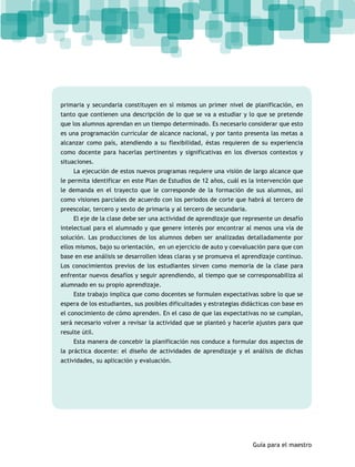 primaria y secundaria constituyen en sí mismos un primer nivel de planificación, en 
tanto que contienen una descripción de lo que se va a estudiar y lo que se pretende 
que los alumnos aprendan en un tiempo determinado. Es necesario considerar que esto 
es una programación curricular de alcance nacional, y por tanto presenta las metas a 
alcanzar como país, atendiendo a su flexibilidad, éstas requieren de su experiencia 
como docente para hacerlas pertinentes y significativas en los diversos contextos y 
situaciones. 
La ejecución de estos nuevos programas requiere una visión de largo alcance que 
le permita identificar en este Plan de Estudios de 12 años, cuál es la intervención que 
le demanda en el trayecto que le corresponde de la formación de sus alumnos, así 
como visiones parciales de acuerdo con los periodos de corte que habrá al tercero de 
preescolar, tercero y sexto de primaria y al tercero de secundaria. 
El eje de la clase debe ser una actividad de aprendizaje que represente un desafío 
intelectual para el alumnado y que genere interés por encontrar al menos una vía de 
solución. Las producciones de los alumnos deben ser analizadas detalladamente por 
ellos mismos, bajo su orientación, en un ejercicio de auto y coevaluación para que con 
base en ese análisis se desarrollen ideas claras y se promueva el aprendizaje continuo. 
Los conocimientos previos de los estudiantes sirven como memoria de la clase para 
enfrentar nuevos desafíos y seguir aprendiendo, al tiempo que se corresponsabiliza al 
alumnado en su propio aprendizaje. 
Este trabajo implica que como docentes se formulen expectativas sobre lo que se 
espera de los estudiantes, sus posibles dificultades y estrategias didácticas con base en 
el conocimiento de cómo aprenden. En el caso de que las expectativas no se cumplan, 
será necesario volver a revisar la actividad que se planteó y hacerle ajustes para que 
resulte útil. 
Esta manera de concebir la planificación nos conduce a formular dos aspectos de 
la práctica docente: el diseño de actividades de aprendizaje y el análisis de dichas 
actividades, su aplicación y evaluación. 
Guía para el maestro 
 