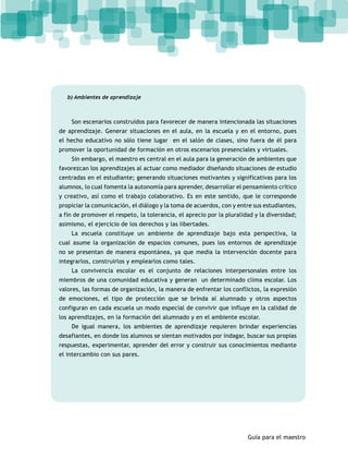 Guía para el maestro 
b) Ambientes de aprendizaje 
Son escenarios construidos para favorecer de manera intencionada las situaciones 
de aprendizaje. Generar situaciones en el aula, en la escuela y en el entorno, pues 
el hecho educativo no sólo tiene lugar en el salón de clases, sino fuera de él para 
promover la oportunidad de formación en otros escenarios presenciales y virtuales. 
Sin embargo, el maestro es central en el aula para la generación de ambientes que 
favorezcan los aprendizajes al actuar como mediador diseñando situaciones de estudio 
centradas en el estudiante; generando situaciones motivantes y significativas para los 
alumnos, lo cual fomenta la autonomía para aprender, desarrollar el pensamiento crítico 
y creativo, así como el trabajo colaborativo. Es en este sentido, que le corresponde 
propiciar la comunicación, el diálogo y la toma de acuerdos, con y entre sus estudiantes, 
a fin de promover el respeto, la tolerancia, el aprecio por la pluralidad y la diversidad; 
asimismo, el ejercicio de los derechos y las libertades. 
La escuela constituye un ambiente de aprendizaje bajo esta perspectiva, la 
cual asume la organización de espacios comunes, pues los entornos de aprendizaje 
no se presentan de manera espontánea, ya que media la intervención docente para 
integrarlos, construirlos y emplearlos como tales. 
La convivencia escolar es el conjunto de relaciones interpersonales entre los 
miembros de una comunidad educativa y generan un determinado clima escolar. Los 
valores, las formas de organización, la manera de enfrentar los conflictos, la expresión 
de emociones, el tipo de protección que se brinda al alumnado y otros aspectos 
configuran en cada escuela un modo especial de convivir que influye en la calidad de 
los aprendizajes, en la formación del alumnado y en el ambiente escolar. 
De igual manera, los ambientes de aprendizaje requieren brindar experiencias 
desafiantes, en donde los alumnos se sientan motivados por indagar, buscar sus propias 
respuestas, experimentar, aprender del error y construir sus conocimientos mediante 
el intercambio con sus pares. 
 