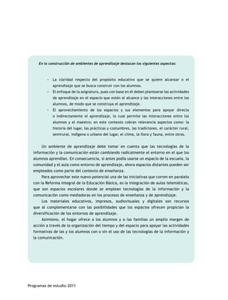 En la construcción de ambientes de aprendizaje destacan los siguientes aspectos: 
-- La claridad respecto del propósito educativo que se quiere alcanzar o el 
aprendizaje que se busca construir con los alumnos. 
-- El enfoque de la asignatura, pues con base en él deben plantearse las actividades 
de aprendizaje en el espacio que estén al alcance y las interacciones entre los 
alumnos, de modo que se construya el aprendizaje. 
-- El aprovechamiento de los espacios y sus elementos para apoyar directa 
o indirectamente el aprendizaje, lo cual permite las interacciones entre los 
alumnos y el maestro; en este contexto cobran relevancia aspectos como: la 
historia del lugar, las prácticas y costumbres, las tradiciones, el carácter rural, 
semirural, indígena o urbano del lugar, el clima, la flora y fauna, entre otros. 
Un ambiente de aprendizaje debe tomar en cuenta que las tecnologías de la 
información y la comunicación están cambiando radicalmente el entorno en el que los 
alumnos aprendían. En consecuencia, si antes podía usarse un espacio de la escuela, la 
comunidad y el aula como entorno de aprendizaje, ahora espacios distantes pueden ser 
empleados como parte del contexto de enseñanza. 
Para aprovechar este nuevo potencial una de las iniciativas que corren en paralelo 
con la Reforma Integral de la Educación Básica, es la integración de aulas telemáticas, 
que son espacios escolares donde se emplean tecnologías de la información y la 
comunicación como mediadoras en los procesos de enseñanza y de aprendizaje. 
Los materiales educativos, impresos, audiovisuales y digitales son recursos 
que al complementarse con las posibilidades que los espacios ofrecen propician la 
diversificación de los entornos de aprendizaje. 
Asimismo, el hogar ofrece a los alumnos y a las familias un amplio margen de 
acción a través de la organización del tiempo y del espacio para apoyar las actividades 
formativas de las y los alumnos con o sin el uso de las tecnologías de la información y 
la comunicación. 
Programas de estudio 2011 
 