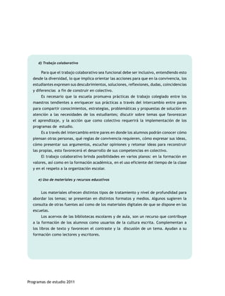 d) Trabajo colaborativo 
Para que el trabajo colaborativo sea funcional debe ser inclusivo, entendiendo esto 
desde la diversidad, lo que implica orientar las acciones para que en la convivencia, los 
estudiantes expresen sus descubrimientos, soluciones, reflexiones, dudas, coincidencias 
y diferencias a fin de construir en colectivo. 
Es necesario que la escuela promueva prácticas de trabajo colegiado entre los 
maestros tendientes a enriquecer sus prácticas a través del intercambio entre pares 
para compartir conocimientos, estrategias, problemáticas y propuestas de solución en 
atención a las necesidades de los estudiantes; discutir sobre temas que favorezcan 
el aprendizaje, y la acción que como colectivo requerirá la implementación de los 
programas de estudio. 
Es a través del intercambio entre pares en donde los alumnos podrán conocer cómo 
piensan otras personas, qué reglas de convivencia requieren, cómo expresar sus ideas, 
cómo presentar sus argumentos, escuchar opiniones y retomar ideas para reconstruir 
las propias, esto favorecerá el desarrollo de sus competencias en colectivo. 
El trabajo colaborativo brinda posibilidades en varios planos: en la formación en 
valores, así como en la formación académica, en el uso eficiente del tiempo de la clase 
y en el respeto a la organización escolar. 
e) Uso de materiales y recursos educativos 
Los materiales ofrecen distintos tipos de tratamiento y nivel de profundidad para 
abordar los temas; se presentan en distintos formatos y medios. Algunos sugieren la 
consulta de otras fuentes así como de los materiales digitales de que se dispone en las 
escuelas. 
Los acervos de las bibliotecas escolares y de aula, son un recurso que contribuye 
a la formación de los alumnos como usuarios de la cultura escrita. Complementan a 
los libros de texto y favorecen el contraste y la discusión de un tema. Ayudan a su 
formación como lectores y escritores. 
Programas de estudio 2011 
 