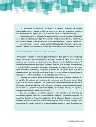 Los materiales audiovisuales multimedia e Internet articulan de manera 
sincronizada códigos visuales, verbales y sonoros, que generan un entorno variado y 
rico de experiencias, a partir del cual los alumnos crean su propio aprendizaje. 
Particularmente en la Telesecundaria pero también en otros niveles y modalidades 
de la educación básica, este tipo de materiales ofrecen nuevas formas, escenarios y 
propuestas pedagógicas que buscan propiciar aprendizajes significativos en los alumnos. 
Los materiales y recursos educativos informáticos cumplen funciones y propósitos 
diversos; pueden utilizarse dentro y fuera del aula a través de los portales educativos. 
Guía para el maestro 
La tecnología como recurso de aprendizaje 
En la última década las Tecnologías de la Información y de la Comunicación han tenido 
impacto importante en distintos ámbitos de la vida económica, social y cultural de las 
naciones y, en conjunto, han delineado la idea de una Sociedad de la Información. El 
enfoque eminentemente tecnológico centra su atención en el manejo, procesamiento 
y la posibilidad de compartir información. Sin embargo, los organismos internacionales 
como la CEPAL y la UNESCO, han puesto el énfasis en los últimos cinco años en la 
responsabilidad que tienen los estados nacionales en propiciar la transformación de la 
sociedad de la información hacia una sociedad del conocimiento. 
La noción de sociedad de la información se basa en los progresos tecnológicos; 
en cambio, la sociedad del conocimiento comprende una dimensión social, ética 
y política mucho más compleja. La sociedad del conocimiento pone énfasis en la 
diversidad cultural y lingüística; en las diferentes formas de conocimiento y cultura que 
intervienen en la construcción de las sociedades, la cual se ve influida, por supuesto, 
por el progreso científico y técnico moderno. 
Bajo este paradigma, el sistema educativo debe considerar el desarrollo de 
habilidades digitales, tanto en alumnos como en docentes, que sean susceptibles de 
adquirirse durante su formación académica. En la Educación Básica el esfuerzo se 
orienta a propiciar el desarrollo de habilidades digitales en los alumnos, sin importar su 
edad, situación social y geográfica, la oportunidad de acceder, a través de dispositivos 
 
