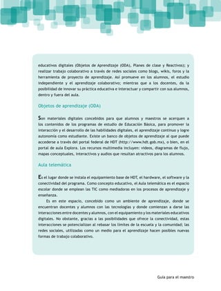 educativos digitales (Objetos de Aprendizaje (ODA), Planes de clase y Reactivos); y 
realizar trabajo colaborativo a través de redes sociales como blogs, wikis, foros y la 
herramienta de proyecto de aprendizaje. Así promueve en los alumnos, el estudio 
independiente y el aprendizaje colaborativo; mientras que a los docentes, da la 
posibilidad de innovar su práctica educativa e interactuar y compartir con sus alumnos, 
dentro y fuera del aula. 
Objetos de aprendizaje (ODA) 
Son materiales digitales concebidos para que alumnos y maestros se acerquen a 
los contenidos de los programas de estudio de Educación Básica, para promover la 
interacción y el desarrollo de las habilidades digitales, el aprendizaje continuo y logre 
autonomía como estudiante. Existe un banco de objetos de aprendizaje al que puede 
accederse a través del portal federal de HDT (http://www.hdt.gob.mx), o bien, en el 
portal de aula Explora. Los recursos multimedia incluyen: videos, diagramas de flujo, 
mapas conceptuales, interactivos y audios que resultan atractivos para los alumnos. 
Aula telemática 
Es el lugar donde se instala el equipamiento base de HDT, el hardware, el software y la 
conectividad del programa. Como concepto educativo, el Aula telemática es el espacio 
escolar donde se emplean las TIC como mediadoras en los procesos de aprendizaje y 
enseñanza. 
Es en este espacio, concebido como un ambiente de aprendizaje, donde se 
encuentran docentes y alumnos con las tecnologías y donde comienzan a darse las 
interacciones entre docentes y alumnos, con el equipamiento y los materiales educativos 
digitales. No obstante, gracias a las posibilidades que ofrece la conectividad, estas 
interacciones se potencializan al rebasar los límites de la escuela y la comunidad; las 
redes sociales, utilizadas como un medio para el aprendizaje hacen posibles nuevas 
formas de trabajo colaborativo. 
Guía para el maestro 
 