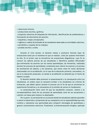 • observación directa; 
• producciones escritas y gráficas; 
• proyectos colectivos de búsqueda de información, identificación de problemáticas y 
formulación de alternativas de solución; 
• esquemas y mapas conceptuales; 
• registros y cuadros de actitudes de los estudiantes observadas en actividades colectivas; 
• portafolios y carpetas de los trabajos; 
• pruebas escritas u orales. 
Durante el ciclo escolar, el docente realiza o promueve diversos tipos de 
evaluaciones tanto por el momento en que se realizan, como por quienes intervienen 
en ella. En el primer caso se encuentran las evaluaciones diagnósticas, cuyo fin es 
conocer los saberes previos de sus estudiantes e identificar posibles dificultades 
que enfrentarán los alumnos con los nuevos aprendizajes; las formativas, realizadas 
durante los procesos de aprendizaje y enseñanza para valorar los avances y el proceso 
de movilización de saberes; y las sumativas, que tienen como fin tomar decisiones 
relacionadas con la acreditación, en el caso de la educación primaria y secundaria, no 
así en la educación preescolar, en donde la acreditación se obtendrá por el hecho de 
haberlo cursado. 
El docente también debe promover la autoevaluación y la coevaluación entre sus 
estudiantes, en ambos casos es necesario brindar a los estudiantes los criterios de 
evaluación, que deben aplicar durante el proceso con el fin de que se conviertan en 
experiencias formativas y no únicamente en la emisión de juicios sin fundamento. 
La autoevaluación tiene como fin que los estudiantes conozcan, valoren y se 
corresponsabilicen tanto de sus procesos de aprendizaje como de sus actuaciones y 
cuenten con bases para mejorar su desempeño. 
Por su parte, la coevaluación es un proceso donde los estudiantes además aprenden 
a valorar el desarrollo y actuaciones de sus compañeros con la responsabilidad que esto 
conlleva y representa una oportunidad para compartir estrategias de aprendizaje y 
generar conocimientos colectivos. Finalmente, la heteroevaluación dirigida y aplicada 
Guía para el maestro 
 
